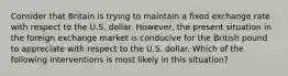 Consider that Britain is trying to maintain a fixed exchange rate with respect to the U.S. dollar. However, the present situation in the foreign exchange market is conducive for the British pound to appreciate with respect to the U.S. dollar. Which of the following interventions is most likely in this situation?