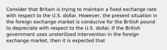 Consider that Britain is trying to maintain a fixed exchange rate with respect to the U.S. dollar. However, the present situation in the foreign exchange market is conducive for the British pound to depreciate with respect to the U.S. dollar. If the British government uses unsterilized intervention in the foreign exchange market, then it is expected that