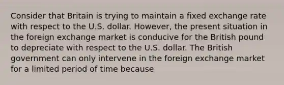 Consider that Britain is trying to maintain a fixed exchange rate with respect to the U.S. dollar. However, the present situation in the foreign exchange market is conducive for the British pound to depreciate with respect to the U.S. dollar. The British government can only intervene in the foreign exchange market for a limited period of time because