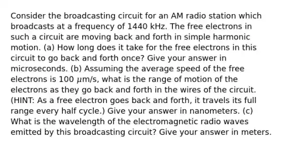 Consider the broadcasting circuit for an AM radio station which broadcasts at a frequency of 1440 kHz. The free electrons in such a circuit are moving back and forth in simple harmonic motion. (a) How long does it take for the free electrons in this circuit to go back and forth once? Give your answer in microseconds. (b) Assuming the average speed of the free electrons is 100 𝜇m/s, what is the range of motion of the electrons as they go back and forth in the wires of the circuit. (HINT: As a free electron goes back and forth, it travels its full range every half cycle.) Give your answer in nanometers. (c) What is the wavelength of the electromagnetic radio waves emitted by this broadcasting circuit? Give your answer in meters.