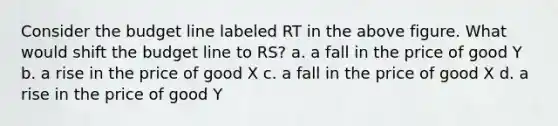 Consider the budget line labeled RT in the above figure. What would shift the budget line to RS? a. a fall in the price of good Y b. a rise in the price of good X c. a fall in the price of good X d. a rise in the price of good Y