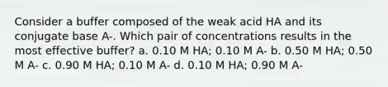 Consider a buffer composed of the weak acid HA and its conjugate base A-. Which pair of concentrations results in the most effective buffer? a. 0.10 M HA; 0.10 M A- b. 0.50 M HA; 0.50 M A- c. 0.90 M HA; 0.10 M A- d. 0.10 M HA; 0.90 M A-