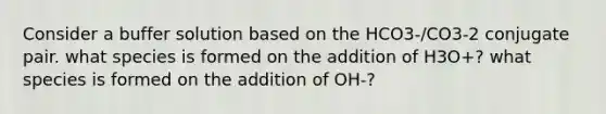 Consider a buffer solution based on the HCO3-/CO3-2 conjugate pair. what species is formed on the addition of H3O+? what species is formed on the addition of OH-?