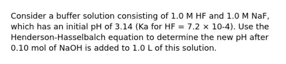 Consider a buffer solution consisting of 1.0 M HF and 1.0 M NaF, which has an initial pH of 3.14 (Ka for HF = 7.2 × 10-4). Use the Henderson-Hasselbalch equation to determine the new pH after 0.10 mol of NaOH is added to 1.0 L of this solution.