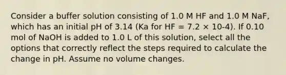 Consider a buffer solution consisting of 1.0 M HF and 1.0 M NaF, which has an initial pH of 3.14 (Ka for HF = 7.2 × 10-4). If 0.10 mol of NaOH is added to 1.0 L of this solution, select all the options that correctly reflect the steps required to calculate the change in pH. Assume no volume changes.