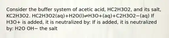 Consider the buffer system of acetic acid, HC2H3O2, and its salt, KC2H3O2. HC2H3O2(aq)+H2O(l)⇌H3O+(aq)+C2H3O2−(aq) If H3O+ is added, it is neutralized by: If is added, it is neutralized by: H2O OH− the salt