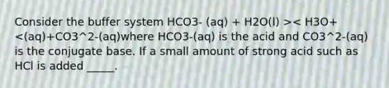 Consider the buffer system HCO3- (aq) + H2O(l) >< H3O+<(aq)+CO3^2-(aq)where HCO3-(aq) is the acid and CO3^2-(aq) is the conjugate base. If a small amount of strong acid such as HCl is added _____.