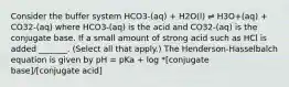 Consider the buffer system HCO3-(aq) + H2O(l) ⇌ H3O+(aq) + CO32-(aq) where HCO3-(aq) is the acid and CO32-(aq) is the conjugate base. If a small amount of strong acid such as HCl is added _______. (Select all that apply.) The Henderson-Hasselbalch equation is given by pH = pKa + log *[conjugate base]/[conjugate acid]