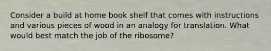 Consider a build at home book shelf that comes with instructions and various pieces of wood in an analogy for translation. What would best match the job of the ribosome?