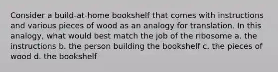 Consider a build-at-home bookshelf that comes with instructions and various pieces of wood as an analogy for translation. In this analogy, what would best match the job of the ribosome a. the instructions b. the person building the bookshelf c. the pieces of wood d. the bookshelf