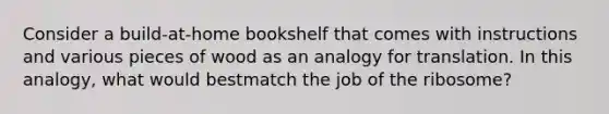 Consider a build-at-home bookshelf that comes with instructions and various pieces of wood as an analogy for translation. In this analogy, what would bestmatch the job of the ribosome?