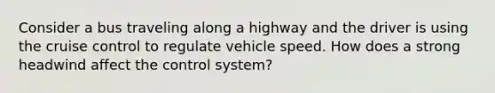 Consider a bus traveling along a highway and the driver is using the cruise control to regulate vehicle speed. How does a strong headwind affect the control system?