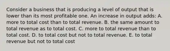 Consider a business that is producing a level of output that is lower than its most profitable one. An increase in output adds: A. more to total cost than to total revenue. B. the same amount to total revenue as to total cost. C. more to total revenue than to total cost. D. to total cost but not to total revenue. E. to total revenue but not to total cost