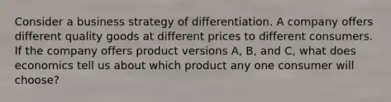 Consider a business strategy of differentiation. A company offers different quality goods at different prices to different consumers. If the company offers product versions A, B, and C, what does economics tell us about which product any one consumer will choose?