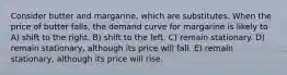 Consider butter and margarine, which are substitutes. When the price of butter falls, the demand curve for margarine is likely to A) shift to the right. B) shift to the left. C) remain stationary. D) remain stationary, although its price will fall. E) remain stationary, although its price will rise.