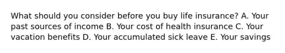 What should you consider before you buy life insurance? A. Your past sources of income B. Your cost of health insurance C. Your vacation benefits D. Your accumulated sick leave E. Your savings