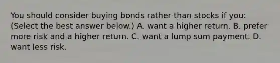 You should consider buying bonds rather than stocks if​ you: ​(Select the best answer​ below.) A. want a higher return. B. prefer more risk and a higher return. C. want a lump sum payment. D. want less risk.