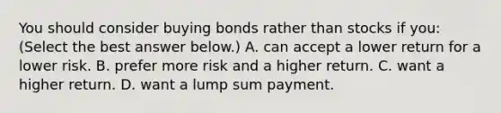 You should consider buying bonds rather than stocks if​ you: ​(Select the best answer​ below.) A. can accept a lower return for a lower risk. B. prefer more risk and a higher return. C. want a higher return. D. want a lump sum payment.