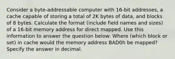 Consider a byte-addressable computer with 16-bit addresses, a cache capable of storing a total of 2K bytes of data, and blocks of 8 bytes. Calculate the format (include field names and sizes) of a 16-bit memory address for direct mapped. Use this information to answer the question below: Where (which block or set) in cache would the memory address BAD0h be mapped? Specify the answer in decimal.