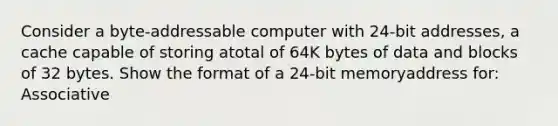 Consider a byte-addressable computer with 24-bit addresses, a cache capable of storing atotal of 64K bytes of data and blocks of 32 bytes. Show the format of a 24-bit memoryaddress for: Associative