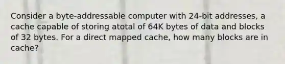 Consider a byte-addressable computer with 24-bit addresses, a cache capable of storing atotal of 64K bytes of data and blocks of 32 bytes. For a direct mapped cache, how many blocks are in cache?