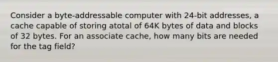 Consider a byte-addressable computer with 24-bit addresses, a cache capable of storing atotal of 64K bytes of data and blocks of 32 bytes. For an associate cache, how many bits are needed for the tag field?