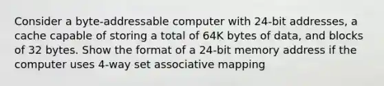 Consider a byte-addressable computer with 24-bit addresses, a cache capable of storing a total of 64K bytes of data, and blocks of 32 bytes. Show the format of a 24-bit memory address if the computer uses 4-way set associative mapping