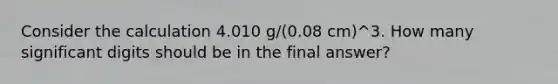 Consider the calculation 4.010 g/(0.08 cm)^3. How many significant digits should be in the final answer?