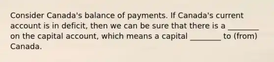 Consider Canada's balance of payments. If Canada's current account is in deficit, then we can be sure that there is a ________ on the capital account, which means a capital ________ to (from) Canada.