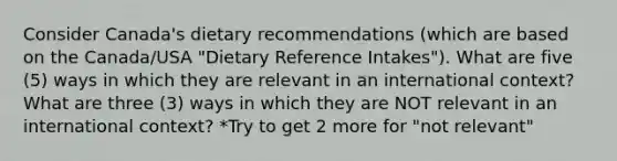 Consider Canada's dietary recommendations (which are based on the Canada/USA "Dietary Reference Intakes"). What are five (5) ways in which they are relevant in an international context? What are three (3) ways in which they are NOT relevant in an international context? *Try to get 2 more for "not relevant"