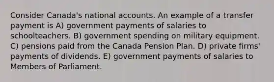 Consider Canada's national accounts. An example of a transfer payment is A) government payments of salaries to schoolteachers. B) government spending on military equipment. C) pensions paid from the Canada Pension Plan. D) private firms' payments of dividends. E) government payments of salaries to Members of Parliament.