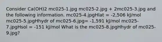 Consider Ca(OH)2 mc025-1.jpg mc025-2.jpg + 2mc025-3.jpg and the following information. mc025-4.jpgHlat = -2,506 kJ/mol mc025-5.jpgHhydr of mc025-6.jpg= -1,591 kJ/mol mc025-7.jpgHsol = -151 kJ/mol What is the mc025-8.jpgHhydr of mc025-9.jpg?