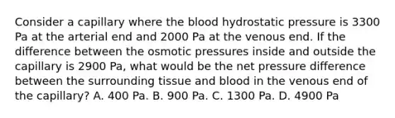 Consider a capillary where the blood hydrostatic pressure is 3300 Pa at the arterial end and 2000 Pa at the venous end. If the difference between the osmotic pressures inside and outside the capillary is 2900 Pa, what would be the net pressure difference between the surrounding tissue and blood in the venous end of the capillary? A. 400 Pa. B. 900 Pa. C. 1300 Pa. D. 4900 Pa