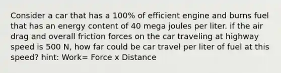 Consider a car that has a 100% of efficient engine and burns fuel that has an energy content of 40 mega joules per liter. if the air drag and overall friction forces on the car traveling at highway speed is 500 N, how far could be car travel per liter of fuel at this speed? hint: Work= Force x Distance