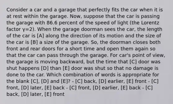 Consider a car and a garage that perfectly fits the car when it is at rest within the garage. Now, suppose that the car is passing the garage with 86.6 percent of the speed of light (the Lorentz factor γ=2). When the garage doorman sees the car, the length of the car is [A] along the direction of its motion and the size of the car is [B] a size of the garage. So, the doorman closes both front and rear doors for a short time and open them again so that the car can pass through the garage. For car's point of view, the garage is moving backward, but the time that [C] door was shut happens [D] than [E] door was shut so that no damage is done to the car. Which combination of words is appropriate for the blank [C], [D] and [E]? - [C] back, [D] earlier, [E] front - [C] front, [D] later, [E] back - [C] front, [D] earlier, [E] back - [C] back, [D] later, [E] front