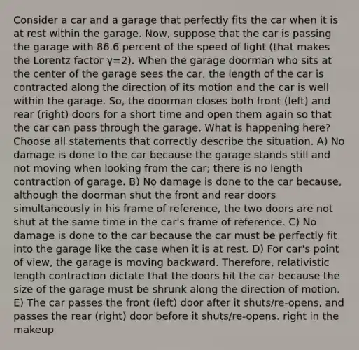 Consider a car and a garage that perfectly fits the car when it is at rest within the garage. Now, suppose that the car is passing the garage with 86.6 percent of the speed of light (that makes the Lorentz factor γ=2). When the garage doorman who sits at the center of the garage sees the car, the length of the car is contracted along the direction of its motion and the car is well within the garage. So, the doorman closes both front (left) and rear (right) doors for a short time and open them again so that the car can pass through the garage. What is happening here? Choose all statements that correctly describe the situation. A) No damage is done to the car because the garage stands still and not moving when looking from the car; there is no length contraction of garage. B) No damage is done to the car because, although the doorman shut the front and rear doors simultaneously in his frame of reference, the two doors are not shut at the same time in the car's frame of reference. C) No damage is done to the car because the car must be perfectly fit into the garage like the case when it is at rest. D) For car's point of view, the garage is moving backward. Therefore, relativistic length contraction dictate that the doors hit the car because the size of the garage must be shrunk along the direction of motion. E) The car passes the front (left) door after it shuts/re-opens, and passes the rear (right) door before it shuts/re-opens. right in the makeup