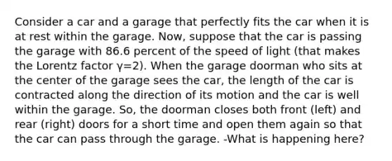 Consider a car and a garage that perfectly fits the car when it is at rest within the garage. Now, suppose that the car is passing the garage with 86.6 percent of the speed of light (that makes the Lorentz factor γ=2). When the garage doorman who sits at the center of the garage sees the car, the length of the car is contracted along the direction of its motion and the car is well within the garage. So, the doorman closes both front (left) and rear (right) doors for a short time and open them again so that the car can pass through the garage. -What is happening here?