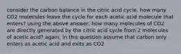 consider the carbon balance in the citric acid cycle. how many CO2 molecules leave the cycle for each acetic acid molecule that enters? using the above answer, how many molecules of CO2 are directly generated by the citric acid cycle from 2 molecules of acetic acid? again, in this question assume that carbon only enters as acetic acid and exits as CO2