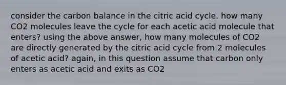 consider the carbon balance in the citric acid cycle. how many CO2 molecules leave the cycle for each acetic acid molecule that enters? using the above answer, how many molecules of CO2 are directly generated by the citric acid cycle from 2 molecules of acetic acid? again, in this question assume that carbon only enters as acetic acid and exits as CO2