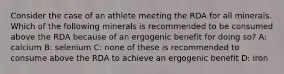 Consider the case of an athlete meeting the RDA for all minerals. Which of the following minerals is recommended to be consumed above the RDA because of an ergogenic benefit for doing so? A: calcium B: selenium C: none of these is recommended to consume above the RDA to achieve an ergogenic benefit D: iron