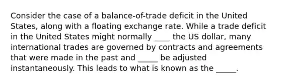 Consider the case of a balance-of-trade deficit in the United States, along with a floating exchange rate. While a trade deficit in the United States might normally ____ the US dollar, many international trades are governed by contracts and agreements that were made in the past and _____ be adjusted instantaneously. This leads to what is known as the _____.