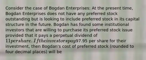 Consider the case of Bogdan Enterprises: At the present time, Bogdan Enterprises does not have any preferred stock outstanding but is looking to include preferred stock in its capital structure in the future. Bogdan has found some institutional investors that are willing to purchase its preferred stock issue provided that it pays a perpetual dividend of 11 per share. If the investors pay97.95 per share for their investment, then Bogdan's cost of preferred stock (rounded to four decimal places) will be