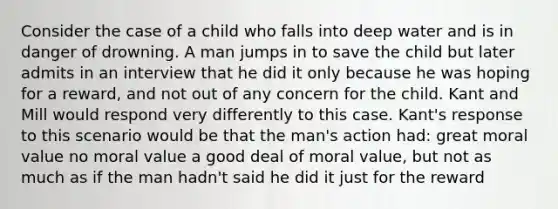 Consider the case of a child who falls into deep water and is in danger of drowning. A man jumps in to save the child but later admits in an interview that he did it only because he was hoping for a reward, and not out of any concern for the child. Kant and Mill would respond very differently to this case. Kant's response to this scenario would be that the man's action had: great moral value no moral value a good deal of moral value, but not as much as if the man hadn't said he did it just for the reward