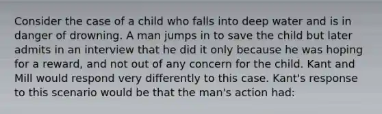 Consider the case of a child who falls into deep water and is in danger of drowning. A man jumps in to save the child but later admits in an interview that he did it only because he was hoping for a reward, and not out of any concern for the child. Kant and Mill would respond very differently to this case. Kant's response to this scenario would be that the man's action had: