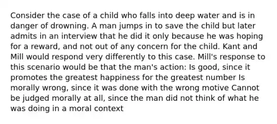 Consider the case of a child who falls into deep water and is in danger of drowning. A man jumps in to save the child but later admits in an interview that he did it only because he was hoping for a reward, and not out of any concern for the child. Kant and Mill would respond very differently to this case. Mill's response to this scenario would be that the man's action: Is good, since it promotes the greatest happiness for the greatest number Is morally wrong, since it was done with the wrong motive Cannot be judged morally at all, since the man did not think of what he was doing in a moral context