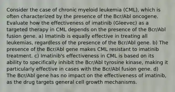 Consider the case of chronic myeloid leukemia (CML), which is often characterized by the presence of the Bcr/Abl oncogene. Evaluate how the effectiveness of imatinib (Gleevec) as a targeted therapy in CML depends on the presence of the Bcr/Abl fusion gene. a) Imatinib is equally effective in treating all leukemias, regardless of the presence of the Bcr/Abl gene. b) The presence of the Bcr/Abl gene makes CML resistant to imatinib treatment. c) Imatinib's effectiveness in CML is based on its ability to specifically inhibit the Bcr/Abl tyrosine kinase, making it particularly effective in cases with the Bcr/Abl fusion gene. d) The Bcr/Abl gene has no impact on the effectiveness of imatinib, as the drug targets general cell growth mechanisms.