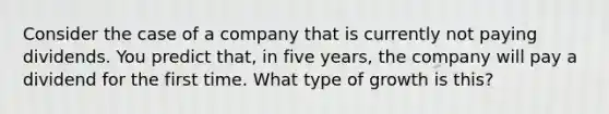 Consider the case of a company that is currently not paying dividends. You predict that, in five years, the company will pay a dividend for the first time. What type of growth is this?