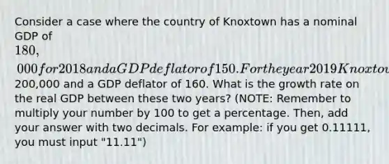 Consider a case where the country of Knoxtown has a nominal GDP of 180,000 for 2018 and a GDP deflator of 150. For the year 2019 Knoxtown has a nominal GDP of200,000 and a GDP deflator of 160. What is the growth rate on the real GDP between these two years? (NOTE: Remember to multiply your number by 100 to get a percentage. Then, add your answer with two decimals. For example: if you get 0.11111, you must input "11.11")