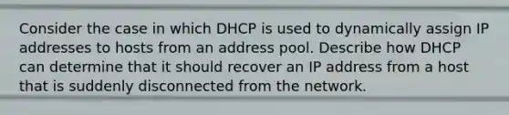 Consider the case in which DHCP is used to dynamically assign IP addresses to hosts from an address pool. Describe how DHCP can determine that it should recover an IP address from a host that is suddenly disconnected from the network.