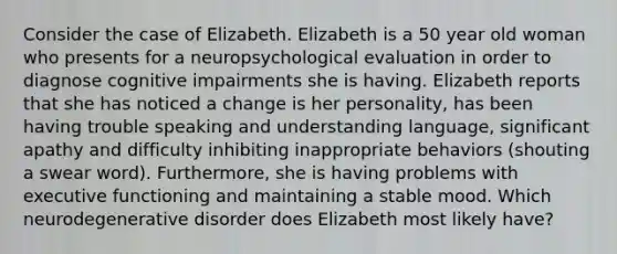 Consider the case of Elizabeth. Elizabeth is a 50 year old woman who presents for a neuropsychological evaluation in order to diagnose cognitive impairments she is having. Elizabeth reports that she has noticed a change is her personality, has been having trouble speaking and understanding language, significant apathy and difficulty inhibiting inappropriate behaviors (shouting a swear word). Furthermore, she is having problems with executive functioning and maintaining a stable mood. Which neurodegenerative disorder does Elizabeth most likely have?